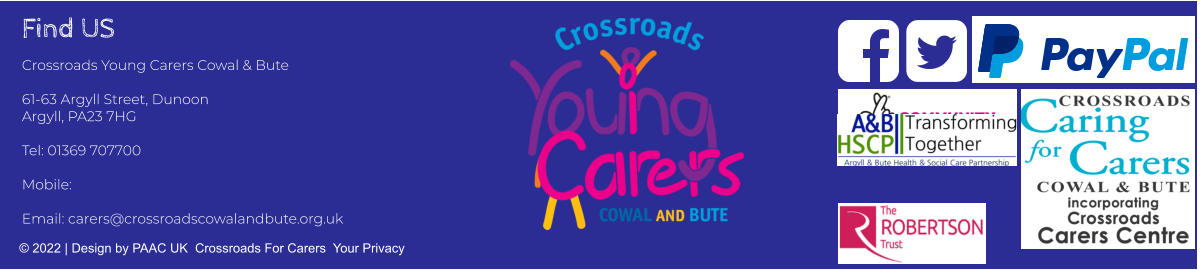 Find US Crossroads Young Carers Cowal & Bute  61-63 Argyll Street, Dunoon Argyll, PA23 7HG  Tel: 01369 707700     Mobile:   Email: carers@crossroadscowalandbute.org.uk  © 2022 | Design by PAAC UK  Crossroads For Carers  Your Privacy