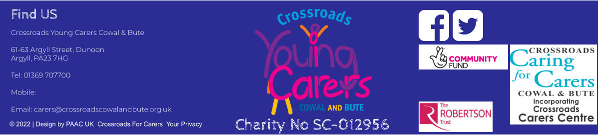 Find US Crossroads Young Carers Cowal & Bute  61-63 Argyll Street, Dunoon Argyll, PA23 7HG  Tel: 01369 707700     Mobile:   Email: carers@crossroadscowalandbute.org.uk  © 2022 | Design by PAAC UK  Crossroads For Carers  Your Privacy   Charity No SC-012956